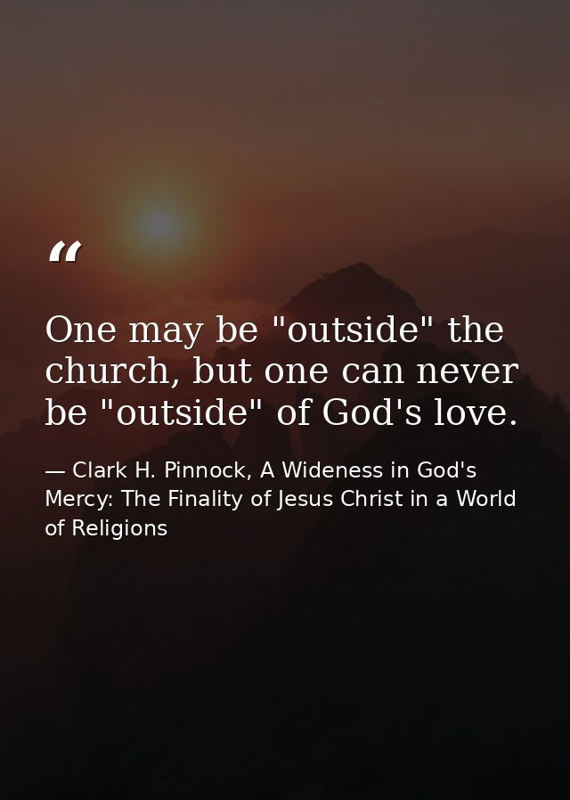 One may be "outside" the church, but one can never be "outside" of God's love. — Clark H. Pinnock, A Wideness in God's Mercy: The Finality of Jesus Christ in a World of Religions