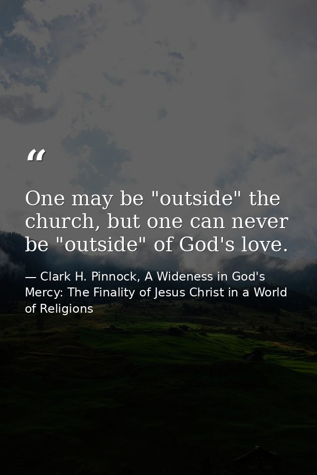 One may be "outside" the church, but one can never be "outside" of God's love. — Clark H. Pinnock, A Wideness in God's Mercy: The Finality of Jesus Christ in a World of Religions