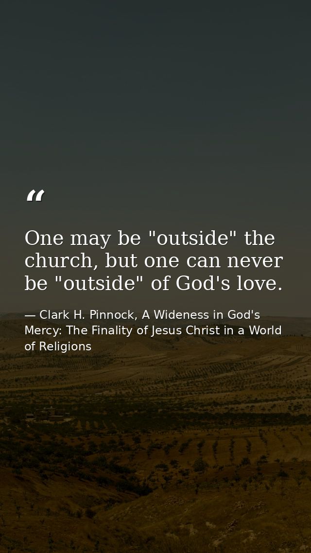 One may be "outside" the church, but one can never be "outside" of God's love. — Clark H. Pinnock, A Wideness in God's Mercy: The Finality of Jesus Christ in a World of Religions