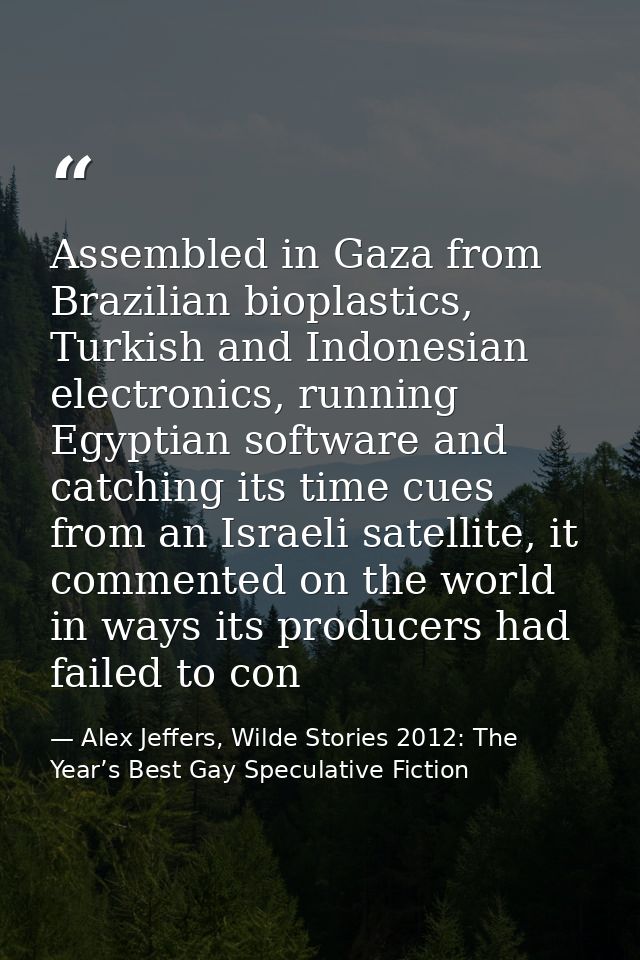 Assembled in Gaza from Brazilian bioplastics, Turkish and Indonesian electronics, running Egyptian software and catching — Alex Jeffers, Wilde Stories 2012: The Year’s Best Gay Speculative Fiction
