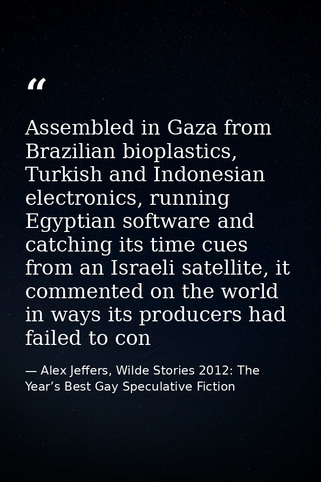 Assembled in Gaza from Brazilian bioplastics, Turkish and Indonesian electronics, running Egyptian software and catching — Alex Jeffers, Wilde Stories 2012: The Year’s Best Gay Speculative Fiction