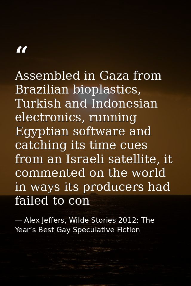Assembled in Gaza from Brazilian bioplastics, Turkish and Indonesian electronics, running Egyptian software and catching — Alex Jeffers, Wilde Stories 2012: The Year’s Best Gay Speculative Fiction