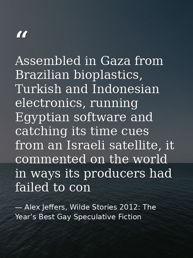 Assembled in Gaza from Brazilian bioplastics, Turkish and Indonesian electronics, running Egyptian software and catching — Alex Jeffers, Wilde Stories 2012: The Year’s Best Gay Speculative Fiction