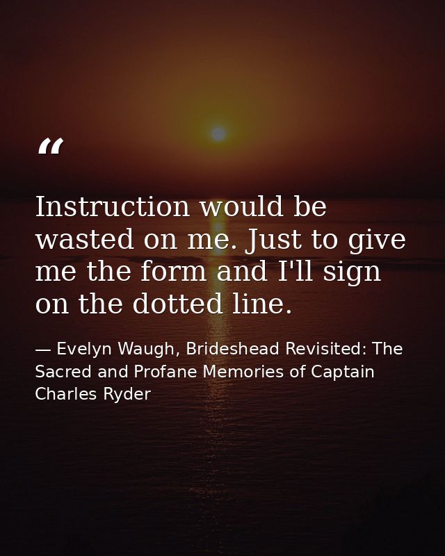 Instruction would be wasted on me. Just to give me the form and I'll sign on the dotted line. — Evelyn Waugh, Brideshead Revisited: The Sacred and Profane Memories of Captain Charles Ryder
