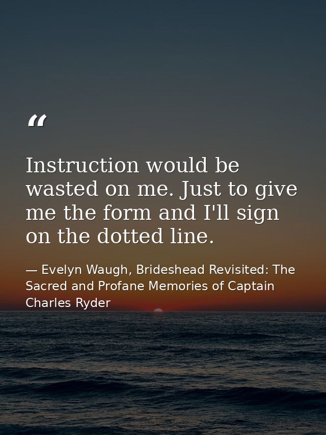 Instruction would be wasted on me. Just to give me the form and I'll sign on the dotted line. — Evelyn Waugh, Brideshead Revisited: The Sacred and Profane Memories of Captain Charles Ryder