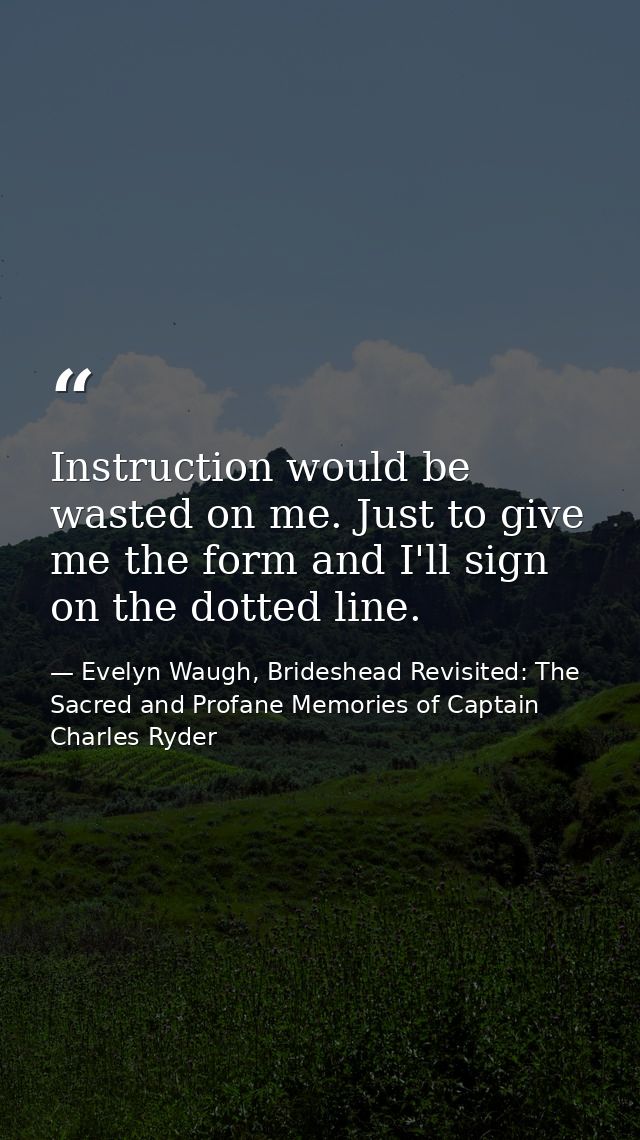 Instruction would be wasted on me. Just to give me the form and I'll sign on the dotted line. — Evelyn Waugh, Brideshead Revisited: The Sacred and Profane Memories of Captain Charles Ryder
