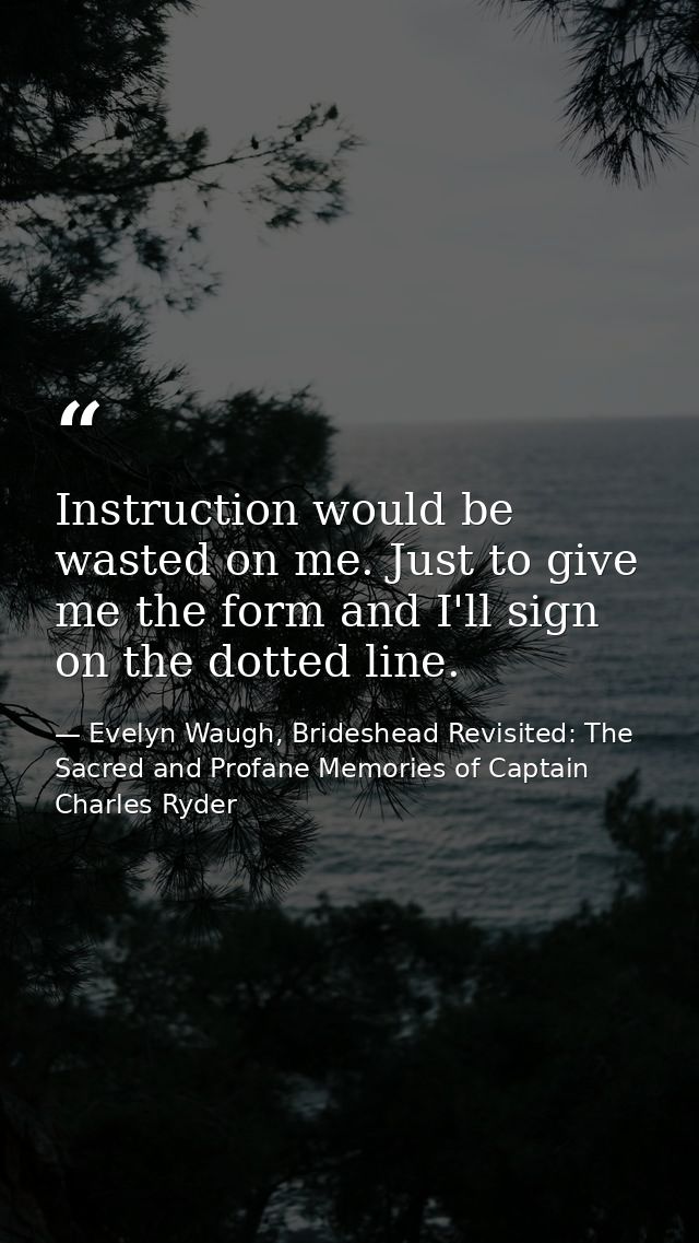 Instruction would be wasted on me. Just to give me the form and I'll sign on the dotted line. — Evelyn Waugh, Brideshead Revisited: The Sacred and Profane Memories of Captain Charles Ryder