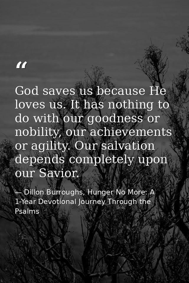 God saves us because He loves us. It has nothing to do with our goodness or nobility, our achievements or agility. Our s — Dillon Burroughs, Hunger No More: A 1-Year Devotional Journey Through the Psalms