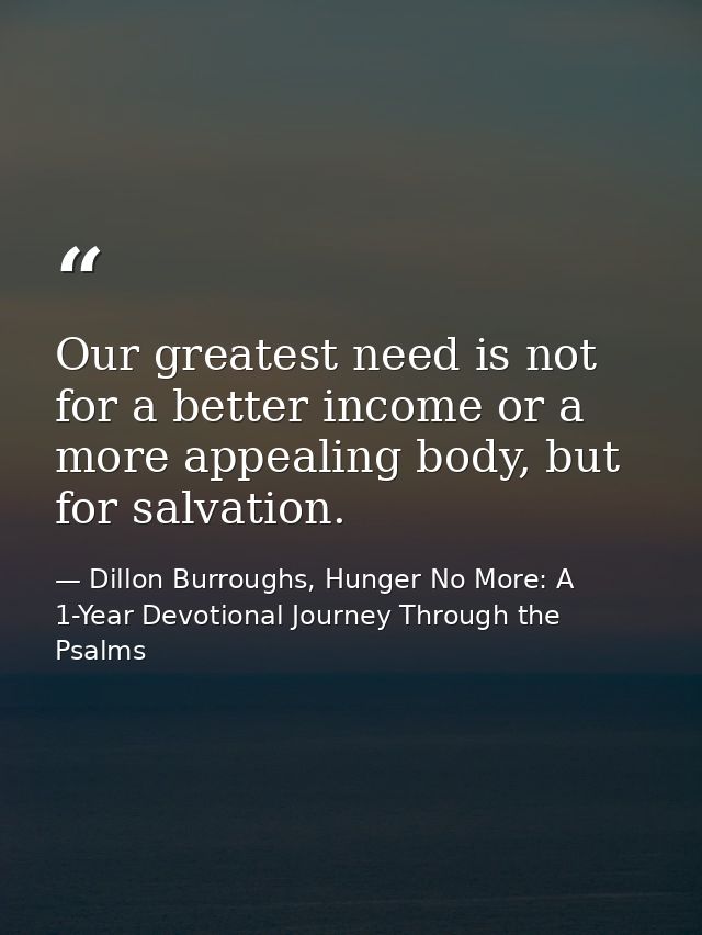 Our greatest need is not for a better income or a more appealing body, but for salvation. — Dillon Burroughs, Hunger No More: A 1-Year Devotional Journey Through the Psalms