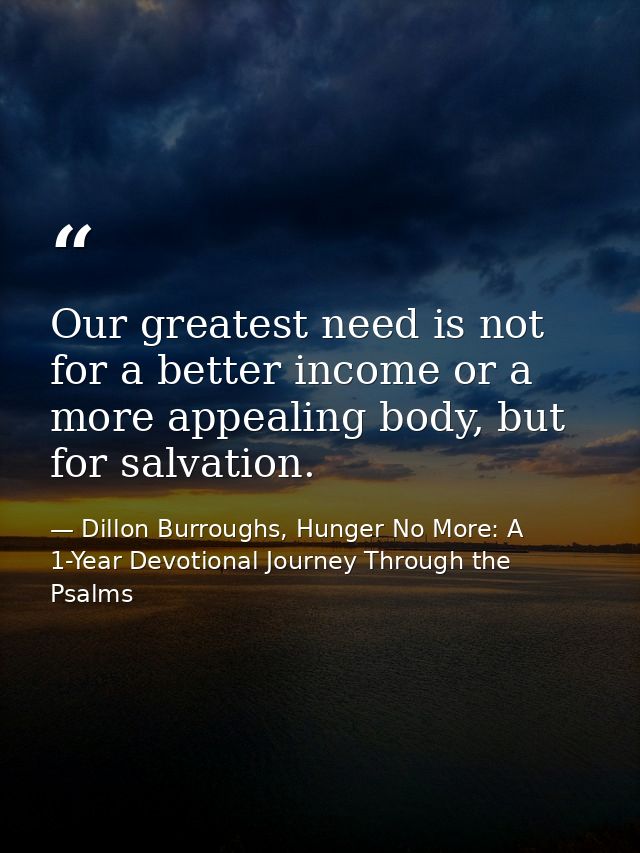 Our greatest need is not for a better income or a more appealing body, but for salvation. — Dillon Burroughs, Hunger No More: A 1-Year Devotional Journey Through the Psalms