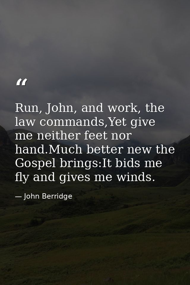 Run, John, and work, the law commands,Yet give me neither feet nor hand.Much better new the Gospel brings:It bids me fly — John Berridge