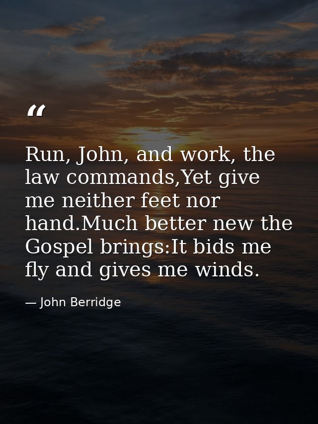 Run, John, and work, the law commands,Yet give me neither feet nor hand.Much better new the Gospel brings:It bids me fly — John Berridge