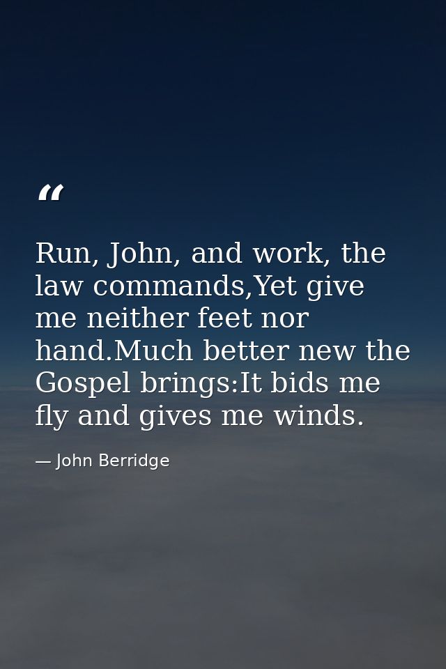 Run, John, and work, the law commands,Yet give me neither feet nor hand.Much better new the Gospel brings:It bids me fly — John Berridge
