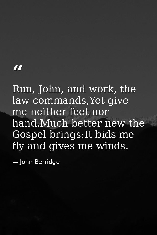 Run, John, and work, the law commands,Yet give me neither feet nor hand.Much better new the Gospel brings:It bids me fly — John Berridge