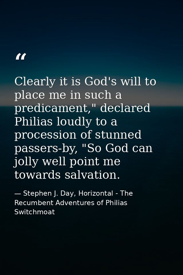 Clearly it is God's will to place me in such a predicament," declared Philias loudly to a procession of stunned passers- — Stephen J. Day, Horizontal - The Recumbent Adventures of Philias Switchmoat