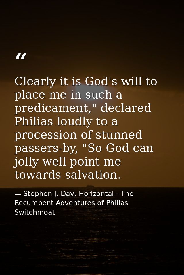 Clearly it is God's will to place me in such a predicament," declared Philias loudly to a procession of stunned passers- — Stephen J. Day, Horizontal - The Recumbent Adventures of Philias Switchmoat