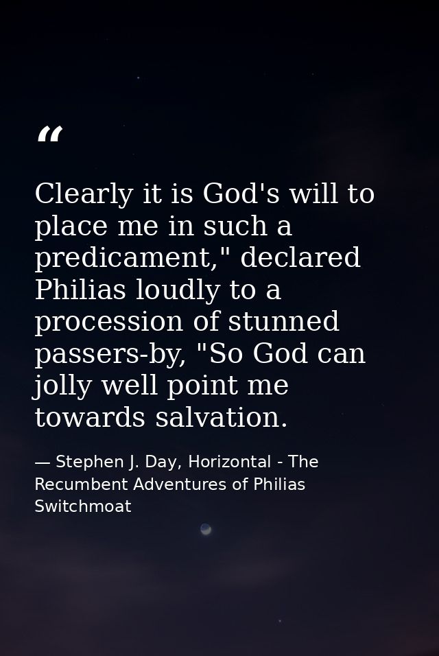 Clearly it is God's will to place me in such a predicament," declared Philias loudly to a procession of stunned passers- — Stephen J. Day, Horizontal - The Recumbent Adventures of Philias Switchmoat