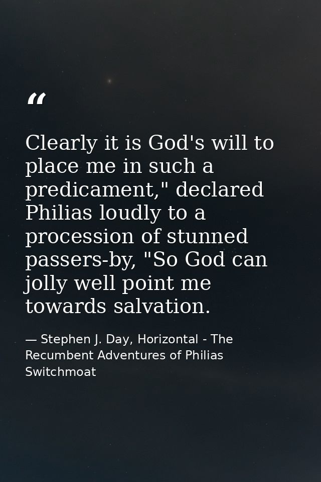 Clearly it is God's will to place me in such a predicament," declared Philias loudly to a procession of stunned passers- — Stephen J. Day, Horizontal - The Recumbent Adventures of Philias Switchmoat