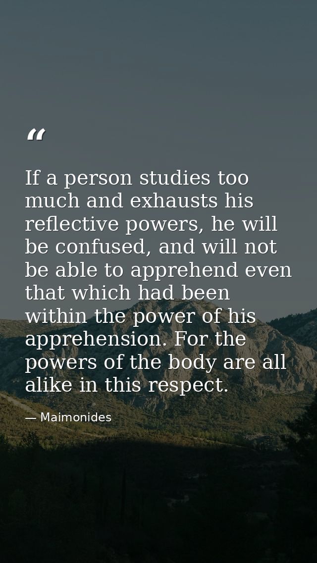 If a person studies too much and exhausts his reflective powers, he will be confused, and will not be able to apprehend  — Maimonides