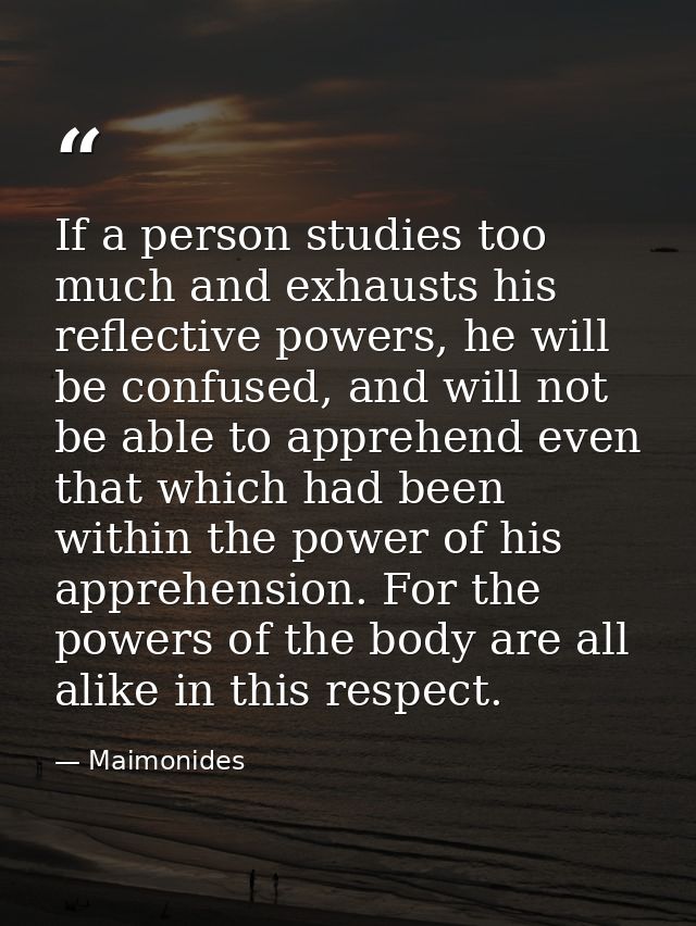 If a person studies too much and exhausts his reflective powers, he will be confused, and will not be able to apprehend  — Maimonides