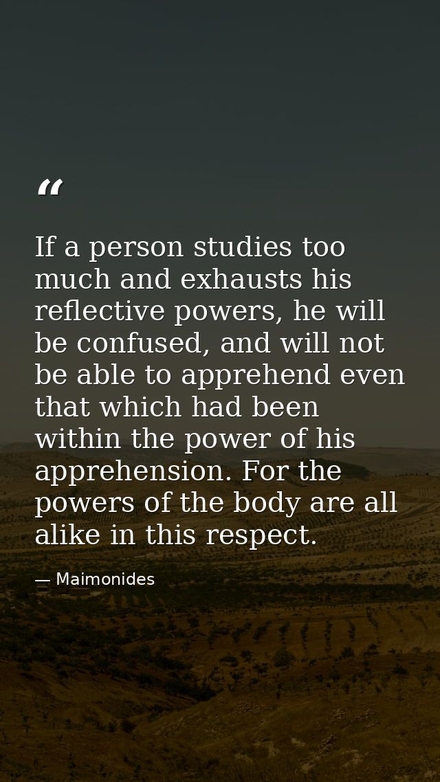 If a person studies too much and exhausts his reflective powers, he will be confused, and will not be able to apprehend  — Maimonides