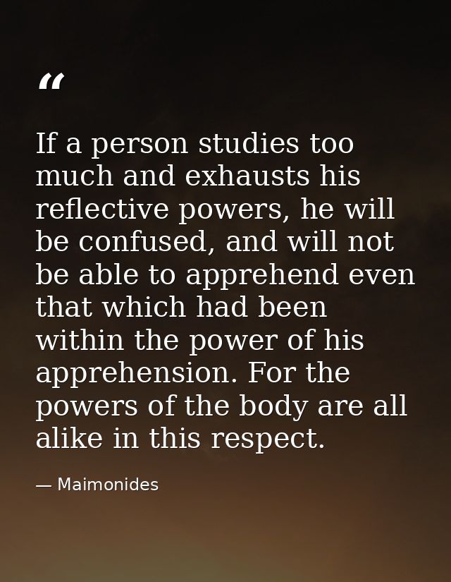If a person studies too much and exhausts his reflective powers, he will be confused, and will not be able to apprehend  — Maimonides