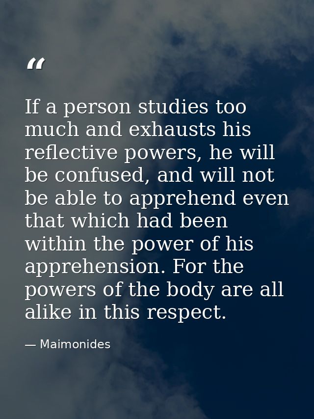 If a person studies too much and exhausts his reflective powers, he will be confused, and will not be able to apprehend  — Maimonides