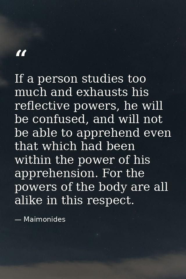 If a person studies too much and exhausts his reflective powers, he will be confused, and will not be able to apprehend  — Maimonides