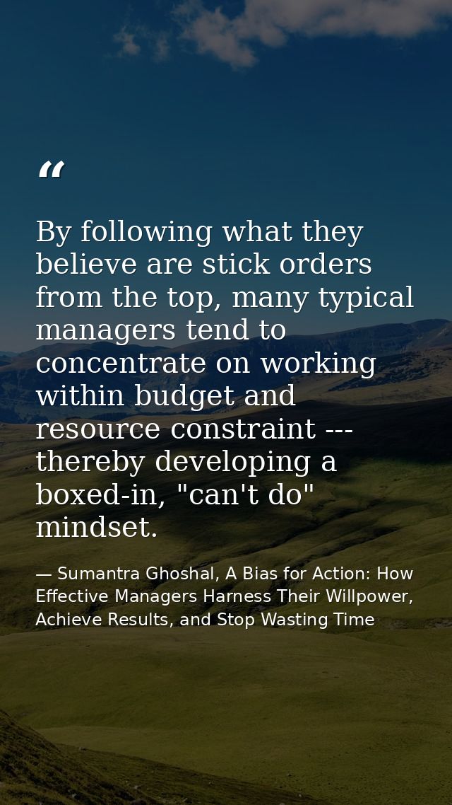 By following what they believe are stick orders from the top, many typical managers tend to concentrate on working withi — Sumantra Ghoshal, A Bias for Action: How Effective Managers Harness Their Willpower, Achieve Results, and Stop Wasting Time