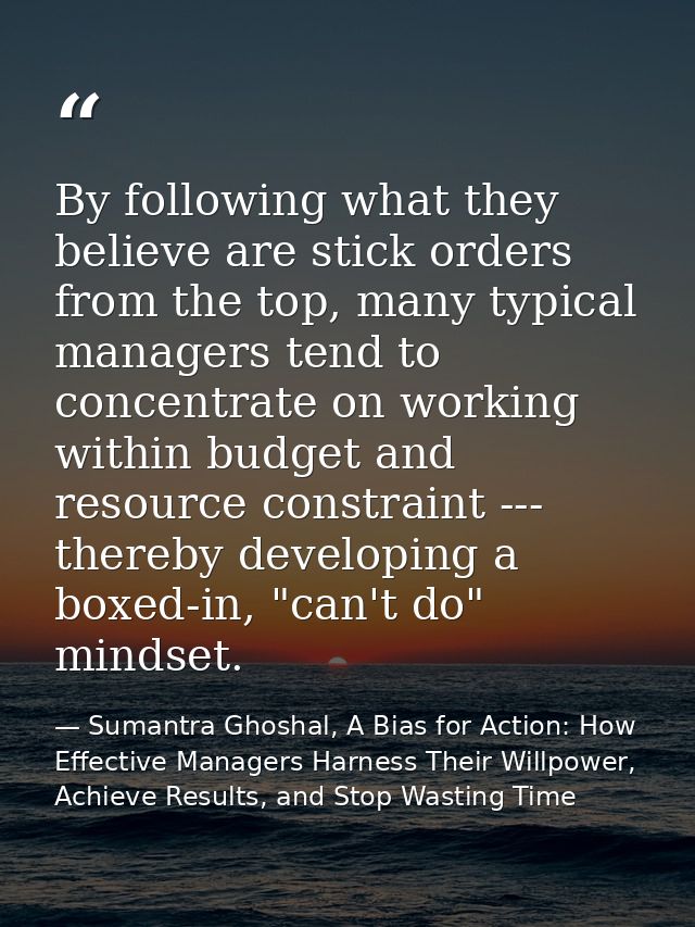 By following what they believe are stick orders from the top, many typical managers tend to concentrate on working withi — Sumantra Ghoshal, A Bias for Action: How Effective Managers Harness Their Willpower, Achieve Results, and Stop Wasting Time