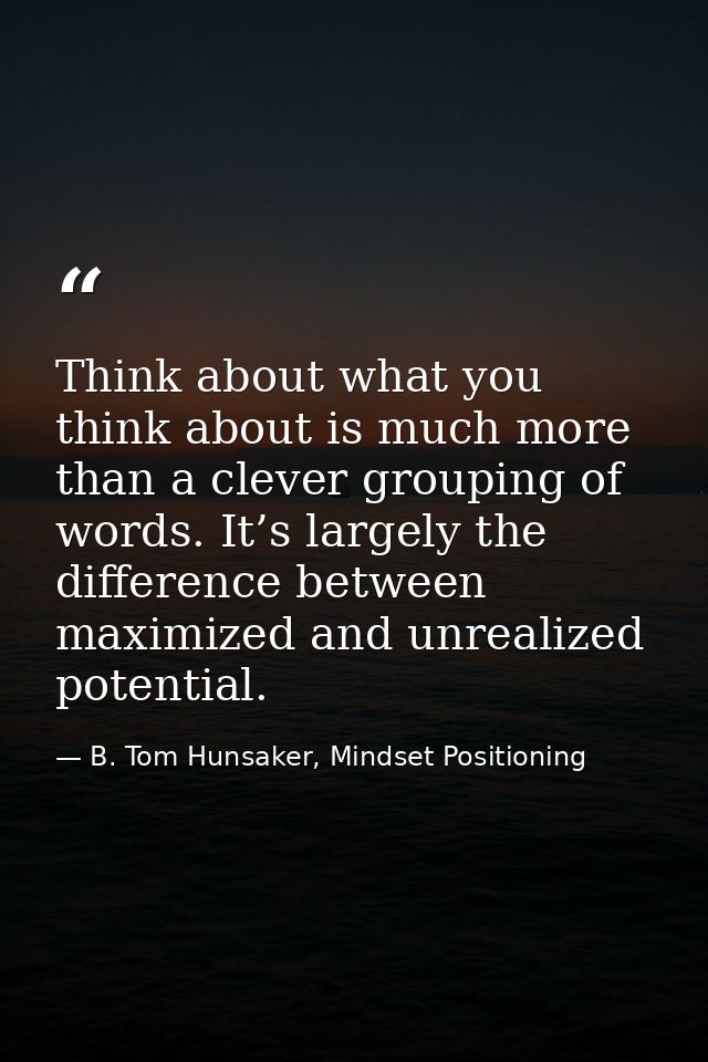 Think about what you think about is much more than a clever grouping of words. It’s largely the difference between maxim — B. Tom Hunsaker, Mindset Positioning