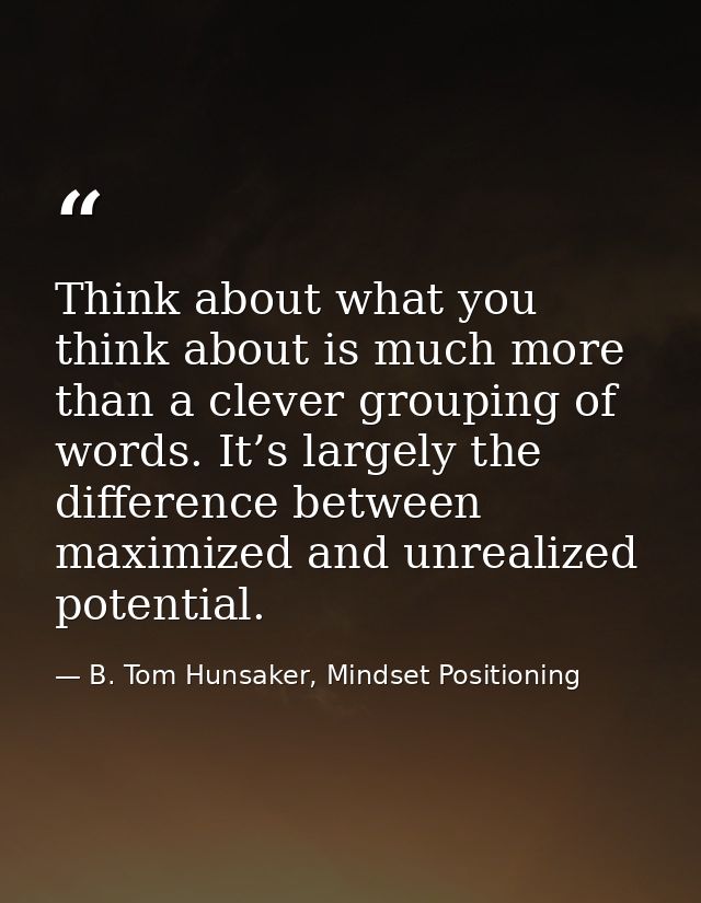 Think about what you think about is much more than a clever grouping of words. It’s largely the difference between maxim — B. Tom Hunsaker, Mindset Positioning