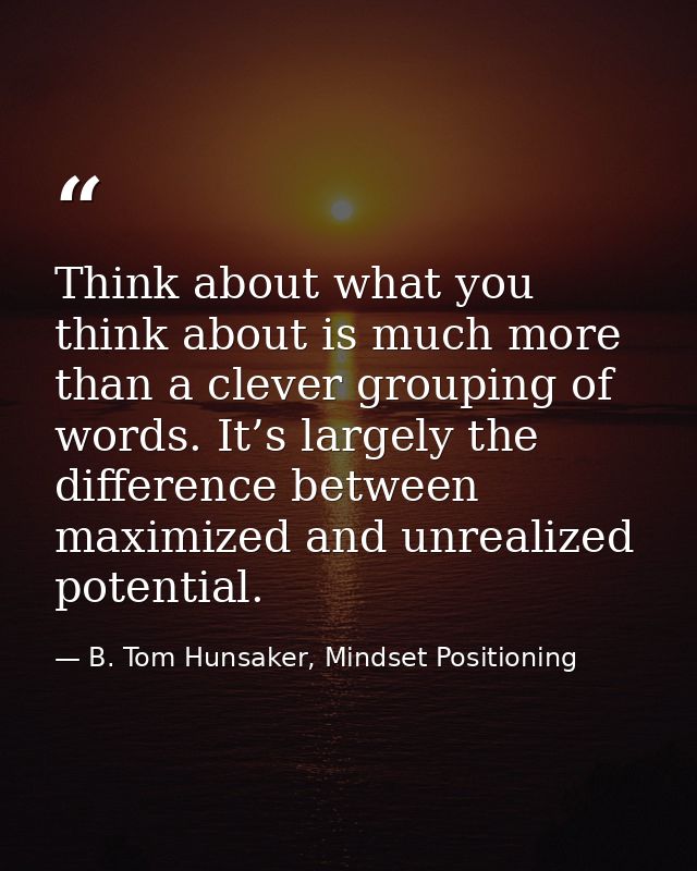 Think about what you think about is much more than a clever grouping of words. It’s largely the difference between maxim — B. Tom Hunsaker, Mindset Positioning