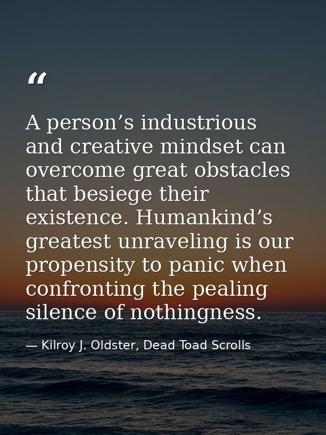A person’s industrious and creative mindset can overcome great obstacles that besiege their existence. Humankind’s great — Kilroy J. Oldster, Dead Toad Scrolls