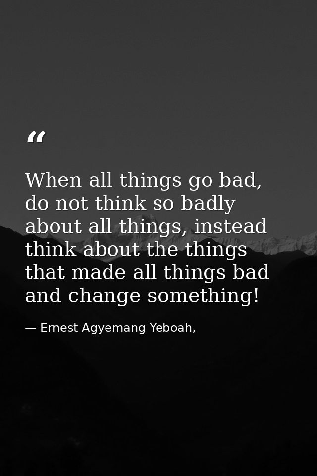 When all things go bad, do not think so badly about all things, instead think about the things that made all things bad  — Ernest Agyemang Yeboah,