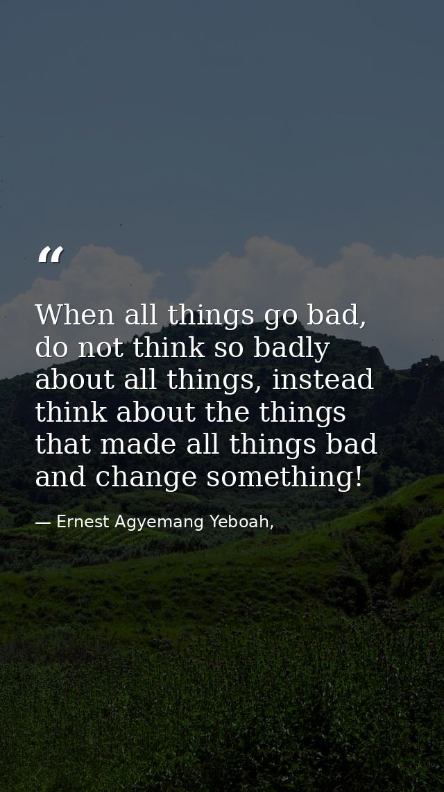 When all things go bad, do not think so badly about all things, instead think about the things that made all things bad  — Ernest Agyemang Yeboah,