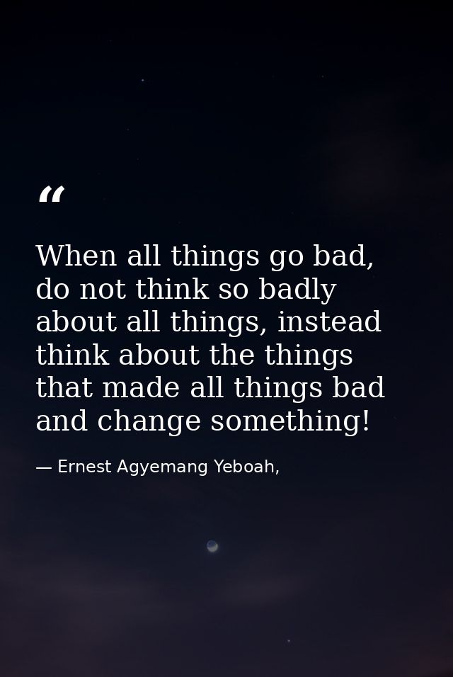 When all things go bad, do not think so badly about all things, instead think about the things that made all things bad  — Ernest Agyemang Yeboah,