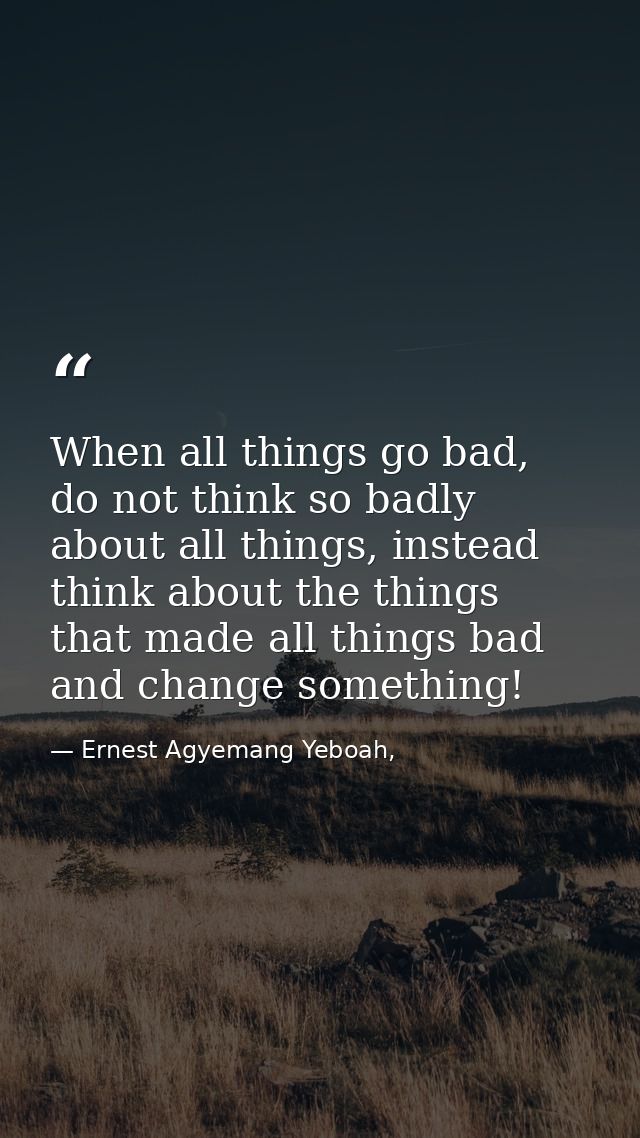 When all things go bad, do not think so badly about all things, instead think about the things that made all things bad  — Ernest Agyemang Yeboah,