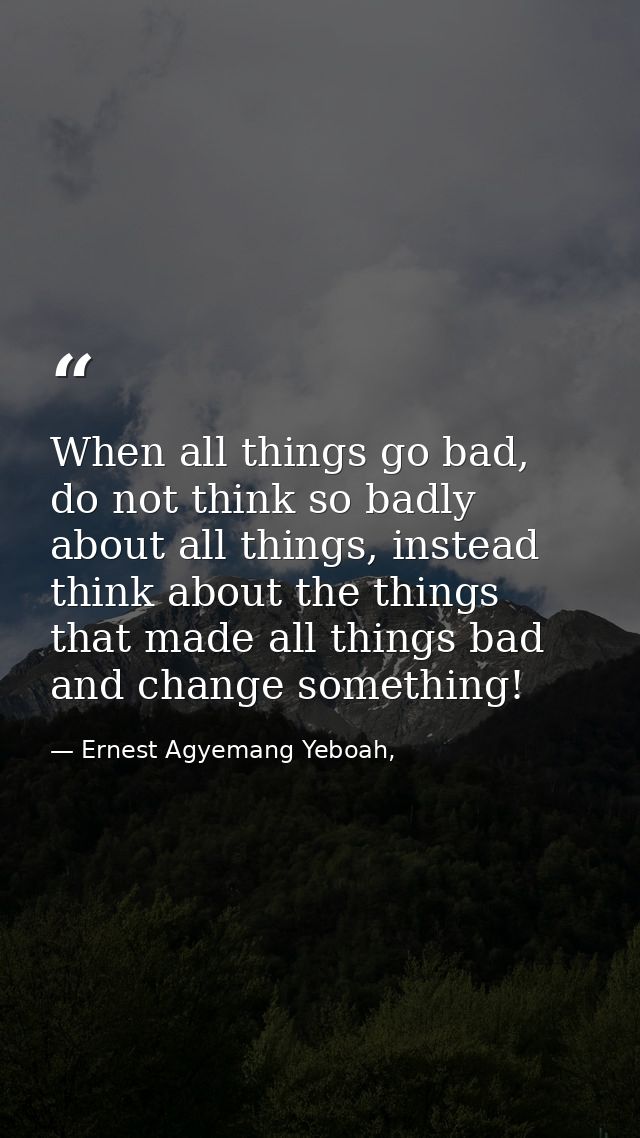 When all things go bad, do not think so badly about all things, instead think about the things that made all things bad  — Ernest Agyemang Yeboah,