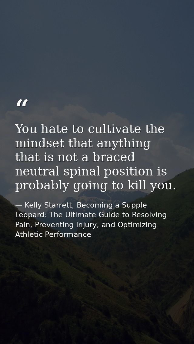 You hate to cultivate the mindset that anything that is not a braced neutral spinal position is probably going to kill y — Kelly Starrett, Becoming a Supple Leopard: The Ultimate Guide to Resolving Pain, Preventing Injury, and Optimizing Athletic Performance