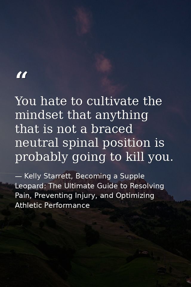 You hate to cultivate the mindset that anything that is not a braced neutral spinal position is probably going to kill y — Kelly Starrett, Becoming a Supple Leopard: The Ultimate Guide to Resolving Pain, Preventing Injury, and Optimizing Athletic Performance