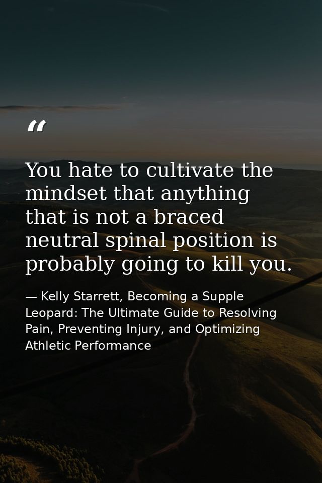 You hate to cultivate the mindset that anything that is not a braced neutral spinal position is probably going to kill y — Kelly Starrett, Becoming a Supple Leopard: The Ultimate Guide to Resolving Pain, Preventing Injury, and Optimizing Athletic Performance