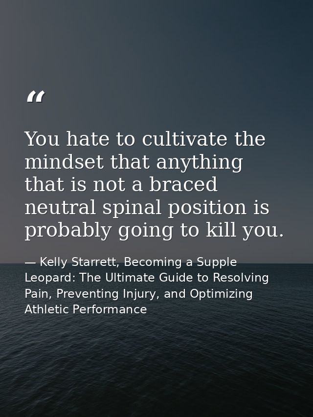 You hate to cultivate the mindset that anything that is not a braced neutral spinal position is probably going to kill y — Kelly Starrett, Becoming a Supple Leopard: The Ultimate Guide to Resolving Pain, Preventing Injury, and Optimizing Athletic Performance