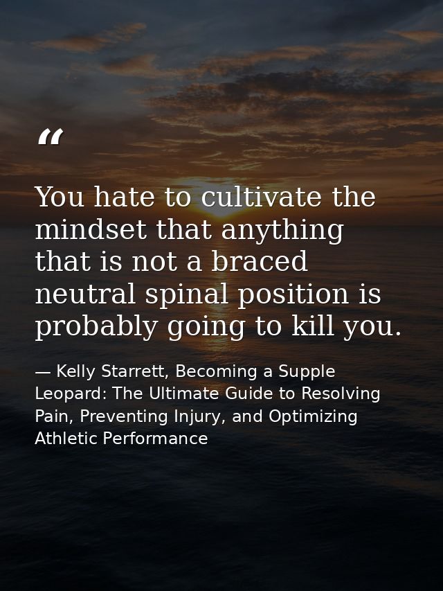 You hate to cultivate the mindset that anything that is not a braced neutral spinal position is probably going to kill y — Kelly Starrett, Becoming a Supple Leopard: The Ultimate Guide to Resolving Pain, Preventing Injury, and Optimizing Athletic Performance