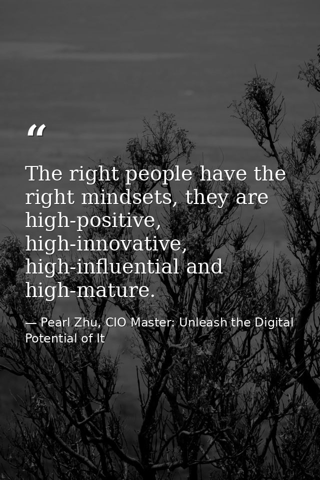 The right people have the right mindsets, they are high-positive, high-innovative, high-influential and high-mature. — Pearl Zhu, CIO Master: Unleash the Digital Potential of It