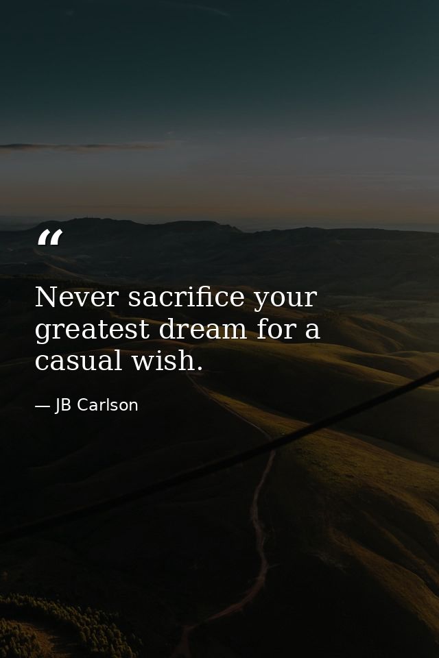 Never sacrifice your greatest dream for a casual wish. — JB Carlson