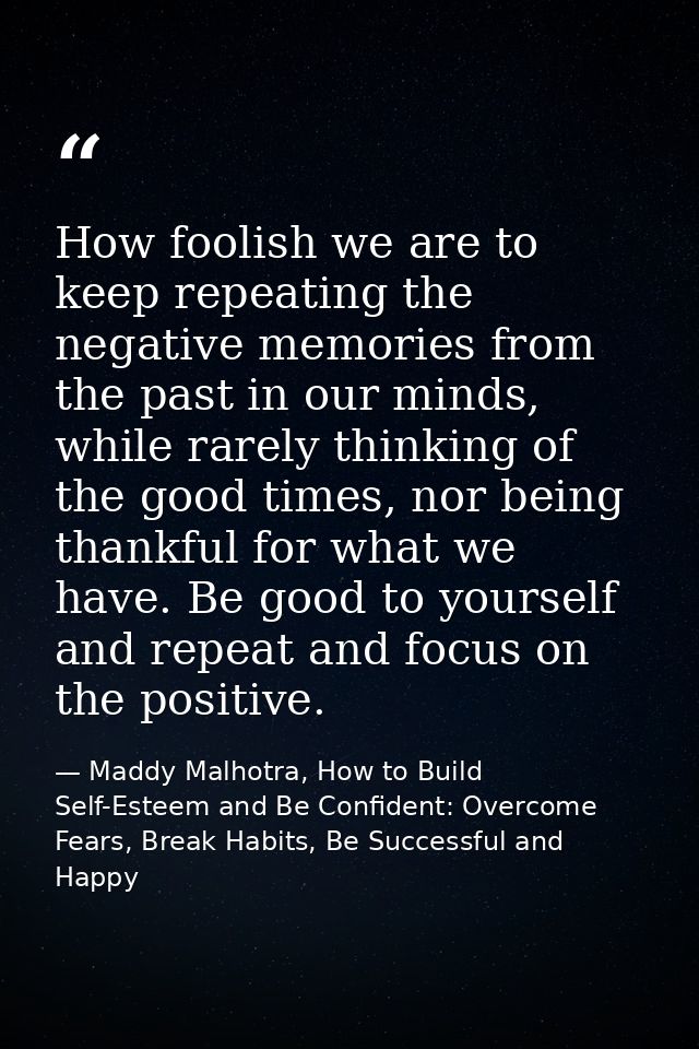 How foolish we are to keep repeating the negative memories from the past in our minds, while rarely thinking of the good — Maddy Malhotra, How to Build Self-Esteem and Be Confident: Overcome Fears, Break Habits, Be Successful and Happy