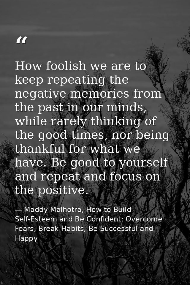 How foolish we are to keep repeating the negative memories from the past in our minds, while rarely thinking of the good — Maddy Malhotra, How to Build Self-Esteem and Be Confident: Overcome Fears, Break Habits, Be Successful and Happy