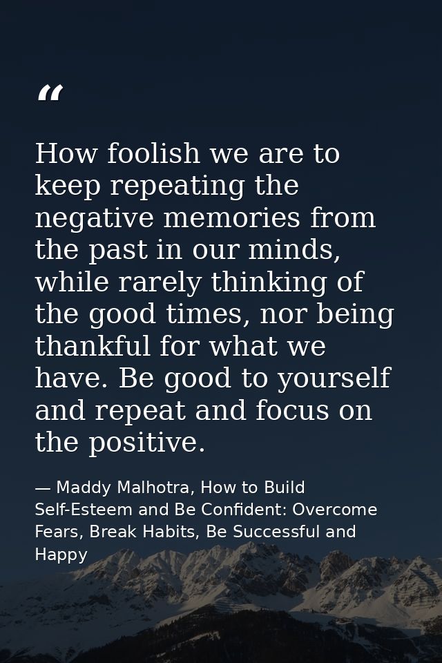 How foolish we are to keep repeating the negative memories from the past in our minds, while rarely thinking of the good — Maddy Malhotra, How to Build Self-Esteem and Be Confident: Overcome Fears, Break Habits, Be Successful and Happy