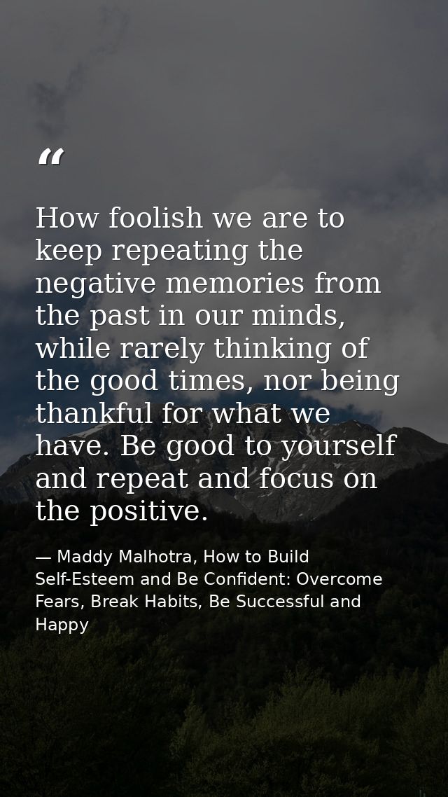 How foolish we are to keep repeating the negative memories from the past in our minds, while rarely thinking of the good — Maddy Malhotra, How to Build Self-Esteem and Be Confident: Overcome Fears, Break Habits, Be Successful and Happy